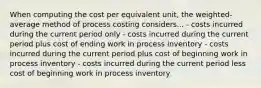 When computing the cost per equivalent unit, the weighted-average method of process costing considers... - costs incurred during the current period only - costs incurred during the current period plus cost of ending work in process inventory - costs incurred during the current period plus cost of beginning work in process inventory - costs incurred during the current period less cost of beginning work in process inventory