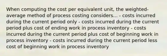 When computing the cost per equivalent unit, the weighted-average method of process costing considers... - costs incurred during the current period only - costs incurred during the current period plus cost of ending work in process inventory - costs incurred during the current period plus cost of beginning work in process inventory - costs incurred during the current period less cost of beginning work in process inventory