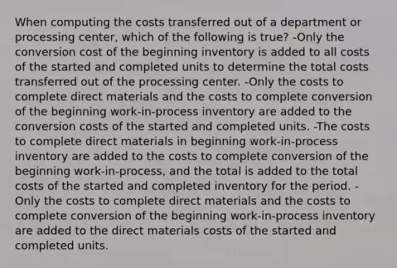 When computing the costs transferred out of a department or processing center, which of the following is true? -Only the conversion cost of the beginning inventory is added to all costs of the started and completed units to determine the total costs transferred out of the processing center. -Only the costs to complete direct materials and the costs to complete conversion of the beginning work-in-process inventory are added to the conversion costs of the started and completed units. -The costs to complete direct materials in beginning work-in-process inventory are added to the costs to complete conversion of the beginning work-in-process, and the total is added to the total costs of the started and completed inventory for the period. -Only the costs to complete direct materials and the costs to complete conversion of the beginning work-in-process inventory are added to the direct materials costs of the started and completed units.