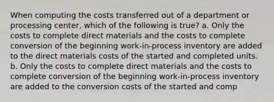 When computing the costs transferred out of a department or processing center, which of the following is true? a. Only the costs to complete direct materials and the costs to complete conversion of the beginning work-in-process inventory are added to the direct materials costs of the started and completed units. b. Only the costs to complete direct materials and the costs to complete conversion of the beginning work-in-process inventory are added to the conversion costs of the started and comp