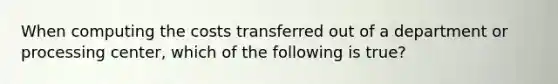 When computing the costs transferred out of a department or processing center, which of the following is true?