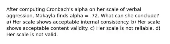 After computing Cronbach's alpha on her scale of verbal aggression, Makayla finds alpha = .72. What can she conclude? a) Her scale shows acceptable internal consistency. b) Her scale shows acceptable content validity. c) Her scale is not reliable. d) Her scale is not valid.