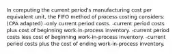 In computing the current period's manufacturing cost per equivalent unit, the FIFO method of process costing considers: (CPA adapted) -only current period costs. -current period costs plus cost of beginning work-in-process inventory. -current period costs less cost of beginning work-in-process inventory. -current period costs plus the cost of ending work-in-process inventory.