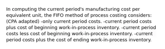 In computing the current period's manufacturing cost per equivalent unit, the FIFO method of process costing considers: (CPA adapted) -only current period costs. -current period costs plus cost of beginning work-in-process inventory. -current period costs less cost of beginning work-in-process inventory. -current period costs plus the cost of ending work-in-process inventory.