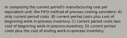 In computing the current period's manufacturing cost per equivalent unit, the FIFO method of process costing considers: A) only current period costs. B) current period costs plus cost of beginning work-in-process inventory. C) current period costs less cost of beginning work-in-process inventory. D) current period costs plus the cost of ending work-in-process inventory.