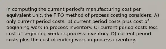 In computing the current period's manufacturing cost per equivalent unit, the FIFO method of process costing considers: A) only current period costs. B) current period costs plus cost of beginning work-in-process inventory. C) current period costs less cost of beginning work-in-process inventory. D) current period costs plus the cost of ending work-in-process inventory.