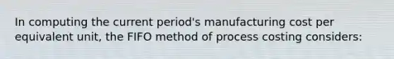 In computing the current period's manufacturing cost per equivalent unit, the FIFO method of process costing considers: