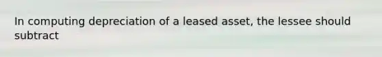 In computing depreciation of a leased asset, the lessee should subtract