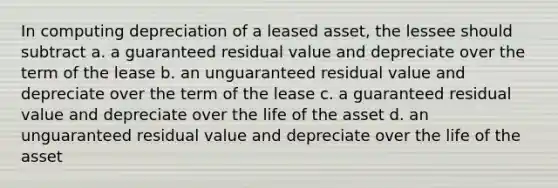 In computing depreciation of a leased asset, the lessee should subtract a. a guaranteed residual value and depreciate over the term of the lease b. an unguaranteed residual value and depreciate over the term of the lease c. a guaranteed residual value and depreciate over the life of the asset d. an unguaranteed residual value and depreciate over the life of the asset