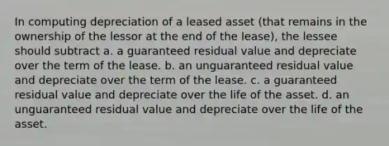 In computing depreciation of a leased asset (that remains in the ownership of the lessor at the end of the lease), the lessee should subtract a. a guaranteed residual value and depreciate over the term of the lease. b. an unguaranteed residual value and depreciate over the term of the lease. c. a guaranteed residual value and depreciate over the life of the asset. d. an unguaranteed residual value and depreciate over the life of the asset.