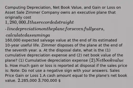 Computing Depreciation, Net Book Value, and Gain or Loss on Asset Sale Zimmer Company owns an executive plane that originally cost 1,280,000. It has recorded straight‑line depreciation on the plane for seven full years, calculated assuming a160,000 expected salvage value at the end of its estimated 10‑year useful life. Zimmer disposes of the plane at the end of the seventh year. a. At the disposal date, what is the (1) cumulative depreciation expense and (2) net book value of the plane? (1) Cumulative depreciation expense (2) Net book value b. How much gain or loss is reported at disposal if the sales price is: Note: Do not use a negative sign with your answers. Sales Price Gain or Loss 1.A cash amount equal to the plane's net book value. 2.285,000 3.700,000