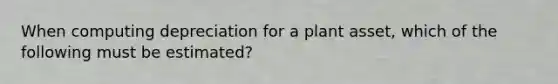 When computing depreciation for a plant asset, which of the following must be estimated?