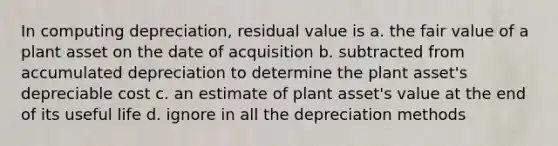 In computing depreciation, residual value is a. the fair value of a plant asset on the date of acquisition b. subtracted from accumulated depreciation to determine the plant asset's depreciable cost c. an estimate of plant asset's value at the end of its useful life d. ignore in all the depreciation methods