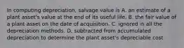 In computing depreciation, salvage value is A. an estimate of a plant asset's value at the end of its useful life. B. the fair value of a plant asset on the date of acquisition. C. ignored in all the depreciation methods. D. subtracted from accumulated depreciation to determine the plant asset's depreciable cost