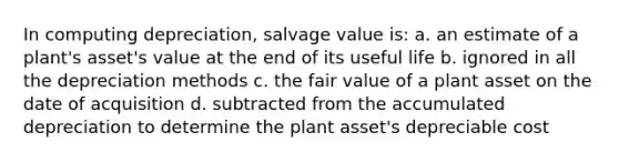 In computing depreciation, salvage value is: a. an estimate of a plant's asset's value at the end of its useful life b. ignored in all the depreciation methods c. the fair value of a plant asset on the date of acquisition d. subtracted from the accumulated depreciation to determine the plant asset's depreciable cost