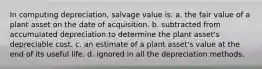 In computing depreciation, salvage value is: a. the fair value of a plant asset on the date of acquisition. b. subtracted from accumulated depreciation to determine the plant asset's depreciable cost. c. an estimate of a plant asset's value at the end of its useful life. d. ignored in all the depreciation methods.