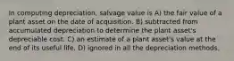 In computing depreciation, salvage value is A) the fair value of a plant asset on the date of acquisition. B) subtracted from accumulated depreciation to determine the plant asset's depreciable cost. C) an estimate of a plant asset's value at the end of its useful life. D) ignored in all the depreciation methods.