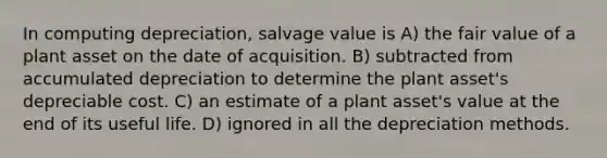 In computing depreciation, salvage value is A) the fair value of a plant asset on the date of acquisition. B) subtracted from accumulated depreciation to determine the plant asset's depreciable cost. C) an estimate of a plant asset's value at the end of its useful life. D) ignored in all the depreciation methods.