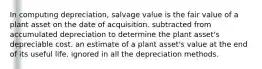 In computing depreciation, salvage value is the fair value of a plant asset on the date of acquisition. subtracted from accumulated depreciation to determine the plant asset's depreciable cost. an estimate of a plant asset's value at the end of its useful life. ignored in all the depreciation methods.