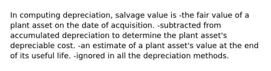 In computing depreciation, salvage value is -the fair value of a plant asset on the date of acquisition. -subtracted from accumulated depreciation to determine the plant asset's depreciable cost. -an estimate of a plant asset's value at the end of its useful life. -ignored in all the depreciation methods.