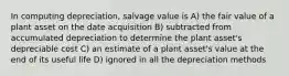 In computing depreciation, salvage value is A) the fair value of a plant asset on the date acquisition B) subtracted from accumulated depreciation to determine the plant asset's depreciable cost C) an estimate of a plant asset's value at the end of its useful life D) ignored in all the depreciation methods