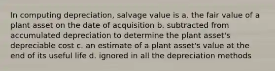 In computing depreciation, salvage value is a. the fair value of a plant asset on the date of acquisition b. subtracted from accumulated depreciation to determine the plant asset's depreciable cost c. an estimate of a plant asset's value at the end of its useful life d. ignored in all the depreciation methods