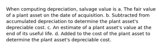 When computing depreciation, salvage value is a. The fair value of a plant asset on the date of acquisition. b. Subtracted from accumulated depreciation to determine the plant asset's depreciable cost. c. An estimate of a plant asset's value at the end of its useful life. d. Added to the cost of the plant asset to determine the plant asset's depreciable cost.