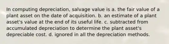 In computing depreciation, salvage value is a. the fair value of a plant asset on the date of acquisition. b. an estimate of a plant asset's value at the end of its useful life. c. subtracted from accumulated depreciation to determine the plant asset's depreciable cost. d. ignored in all the depreciation methods.