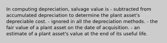 In computing depreciation, salvage value is - subtracted from accumulated depreciation to determine the plant asset's depreciable cost. - ignored in all the depreciation methods. - the fair value of a plant asset on the date of acquisition. - an estimate of a plant asset's value at the end of its useful life.