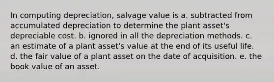 In computing depreciation, salvage value is a. subtracted from accumulated depreciation to determine the plant asset's depreciable cost. b. ignored in all the depreciation methods. c. an estimate of a plant asset's value at the end of its useful life. d. the fair value of a plant asset on the date of acquisition. e. the book value of an asset.