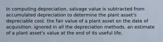 In computing depreciation, salvage value is subtracted from accumulated depreciation to determine the plant asset's depreciable cost. the fair value of a plant asset on the date of acquisition. ignored in all the depreciation methods. an estimate of a plant asset's value at the end of its useful life.