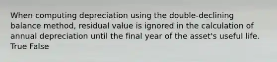 When computing depreciation using the​ double-declining balance​ method, residual value is ignored in the calculation of annual depreciation until the final year of the​ asset's useful life. True False