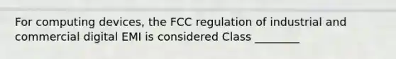 For computing devices, the FCC regulation of industrial and commercial digital EMI is considered Class ________