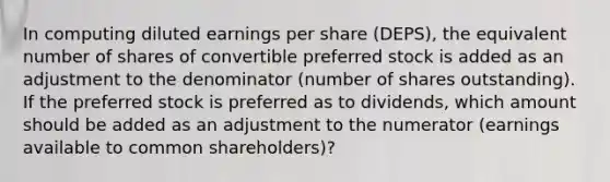 In computing diluted earnings per share (DEPS), the equivalent number of shares of convertible preferred stock is added as an adjustment to the denominator (number of shares outstanding). If the preferred stock is preferred as to dividends, which amount should be added as an adjustment to the numerator (earnings available to common shareholders)?