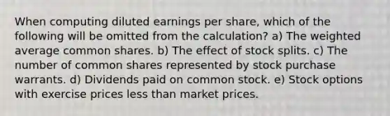 When computing diluted earnings per share, which of the following will be omitted from the calculation? a) The weighted average common shares. b) The effect of stock splits. c) The number of common shares represented by stock purchase warrants. d) Dividends paid on common stock. e) Stock options with exercise prices less than market prices.