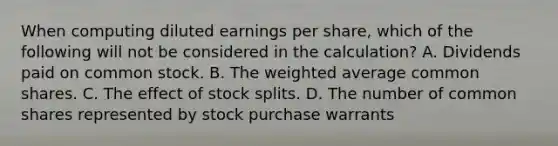 When computing diluted earnings per share, which of the following will not be considered in the calculation? A. Dividends paid on common stock. B. The <a href='https://www.questionai.com/knowledge/koL1NUNNcJ-weighted-average' class='anchor-knowledge'>weighted average</a> common shares. C. The effect of <a href='https://www.questionai.com/knowledge/kHSOdJ9IsR-stock-splits' class='anchor-knowledge'>stock splits</a>. D. The number of common shares represented by stock purchase warrants