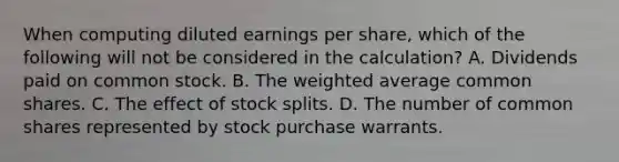 When computing diluted earnings per share, which of the following will not be considered in the calculation? A. Dividends paid on common stock. B. The weighted average common shares. C. The effect of stock splits. D. The number of common shares represented by stock purchase warrants.