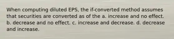 When computing diluted EPS, the if-converted method assumes that securities are converted as of the a. increase and no effect. b. decrease and no effect. c. increase and decrease. d. decrease and increase.