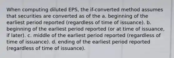 When computing diluted EPS, the if-converted method assumes that securities are converted as of the a. beginning of the earliest period reported (regardless of time of issuance). b. beginning of the earliest period reported (or at time of issuance, if later). c. middle of the earliest period reported (regardless of time of issuance). d. ending of the earliest period reported (regardless of time of issuance).