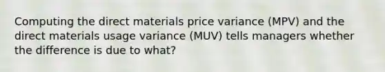 Computing the direct materials price variance (MPV) and the direct materials usage variance (MUV) tells managers whether the difference is due to what?