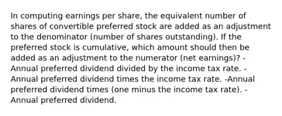 In computing earnings per share, the equivalent number of shares of convertible preferred stock are added as an adjustment to the denominator (number of shares outstanding). If the preferred stock is cumulative, which amount should then be added as an adjustment to the numerator (net earnings)? -Annual preferred dividend divided by the income tax rate. -Annual preferred dividend times the income tax rate. -Annual preferred dividend times (one minus the income tax rate). -Annual preferred dividend.