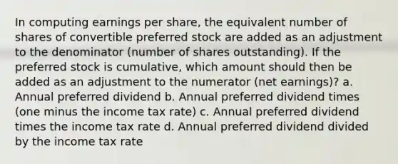 In computing earnings per share, the equivalent number of shares of convertible preferred stock are added as an adjustment to the denominator (number of shares outstanding). If the preferred stock is cumulative, which amount should then be added as an adjustment to the numerator (net earnings)? a. Annual preferred dividend b. Annual preferred dividend times (one minus the income tax rate) c. Annual preferred dividend times the income tax rate d. Annual preferred dividend divided by the income tax rate