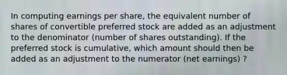 In computing earnings per share, the equivalent number of shares of convertible preferred stock are added as an adjustment to the denominator (number of shares outstanding). If the preferred stock is cumulative, which amount should then be added as an adjustment to the numerator (net earnings) ?