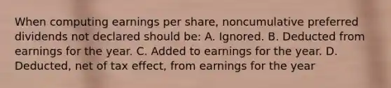 When computing earnings per share, noncumulative preferred dividends not declared should be: A. Ignored. B. Deducted from earnings for the year. C. Added to earnings for the year. D. Deducted, net of tax effect, from earnings for the year