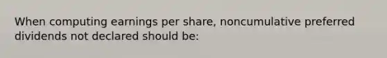 When computing earnings per share, noncumulative preferred dividends not declared should be: