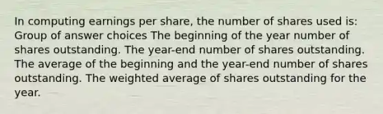 In computing earnings per share, the number of shares used is: Group of answer choices The beginning of the year number of shares outstanding. The year-end number of shares outstanding. The average of the beginning and the year-end number of shares outstanding. The weighted average of shares outstanding for the year.