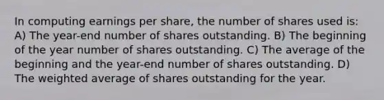 In computing earnings per share, the number of shares used is: A) The year-end number of shares outstanding. B) The beginning of the year number of shares outstanding. C) The average of the beginning and the year-end number of shares outstanding. D) The weighted average of shares outstanding for the year.