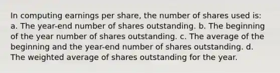 In computing earnings per share, the number of shares used is: a. The year-end number of shares outstanding. b. The beginning of the year number of shares outstanding. c. The average of the beginning and the year-end number of shares outstanding. d. The weighted average of shares outstanding for the year.