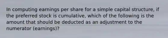 In computing earnings per share for a simple capital structure, if the preferred stock is cumulative, which of the following is the amount that should be deducted as an adjustment to the numerator (earnings)?