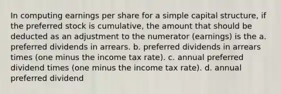 In computing earnings per share for a simple capital structure, if the preferred stock is cumulative, the amount that should be deducted as an adjustment to the numerator (earnings) is the a. preferred dividends in arrears. b. preferred dividends in arrears times (one minus the income tax rate). c. annual preferred dividend times (one minus the income tax rate). d. annual preferred dividend